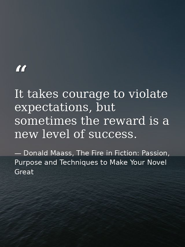 It takes courage to violate expectations, but sometimes the reward is a new level of success. — Donald Maass, The Fire in Fiction: Passion, Purpose and Techniques to Make Your Novel Great