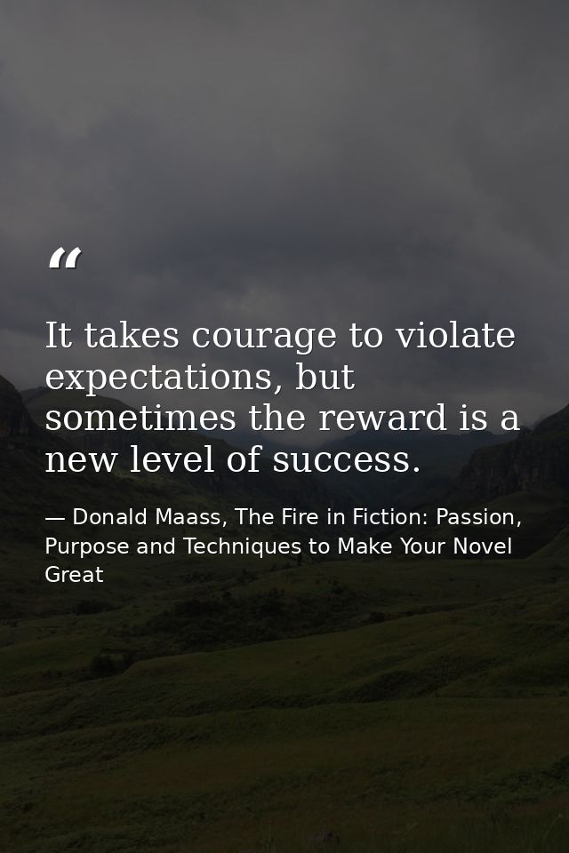 It takes courage to violate expectations, but sometimes the reward is a new level of success. — Donald Maass, The Fire in Fiction: Passion, Purpose and Techniques to Make Your Novel Great