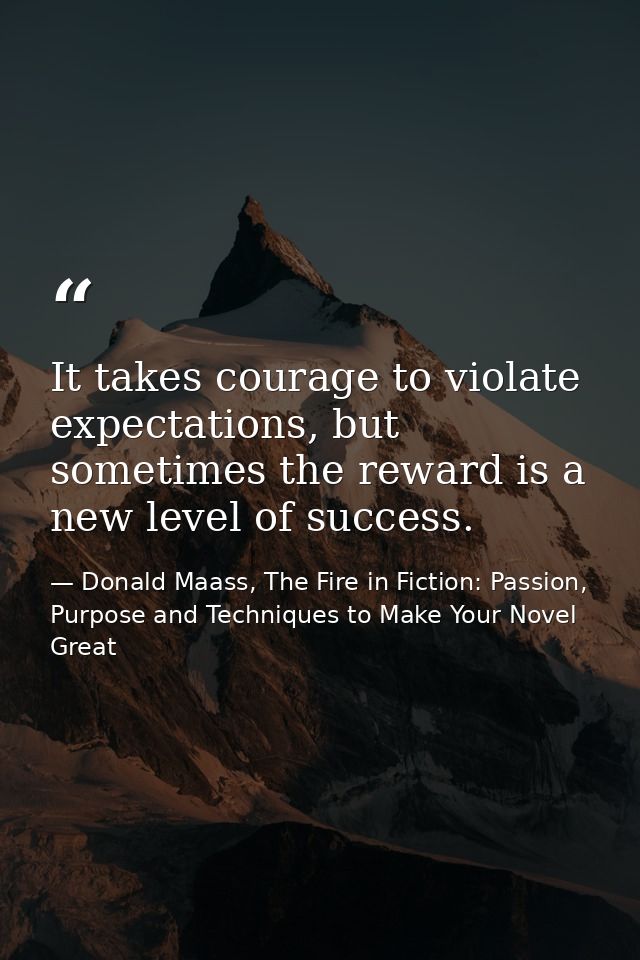 It takes courage to violate expectations, but sometimes the reward is a new level of success. — Donald Maass, The Fire in Fiction: Passion, Purpose and Techniques to Make Your Novel Great