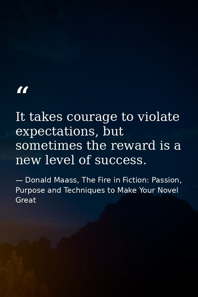 It takes courage to violate expectations, but sometimes the reward is a new level of success. — Donald Maass, The Fire in Fiction: Passion, Purpose and Techniques to Make Your Novel Great