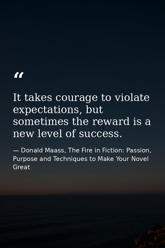 It takes courage to violate expectations, but sometimes the reward is a new level of success. — Donald Maass, The Fire in Fiction: Passion, Purpose and Techniques to Make Your Novel Great