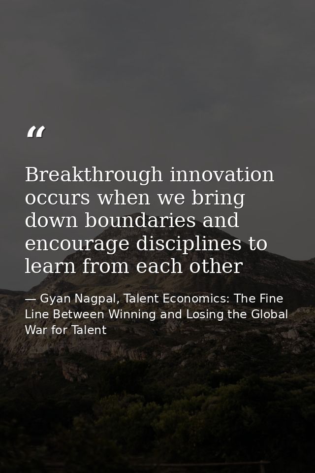 Breakthrough innovation occurs when we bring down boundaries and encourage disciplines to learn from each other — Gyan Nagpal, Talent Economics: The Fine Line Between Winning and Losing the Global War for Talent