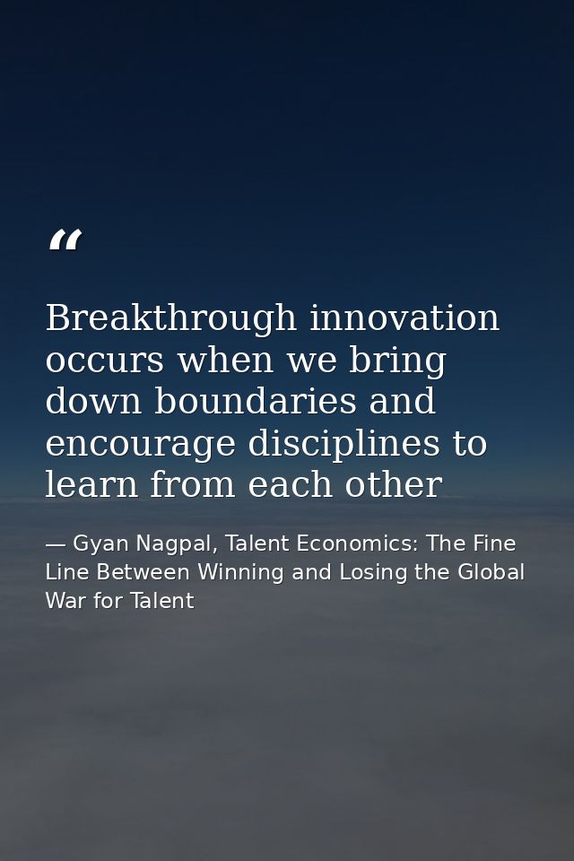 Breakthrough innovation occurs when we bring down boundaries and encourage disciplines to learn from each other — Gyan Nagpal, Talent Economics: The Fine Line Between Winning and Losing the Global War for Talent