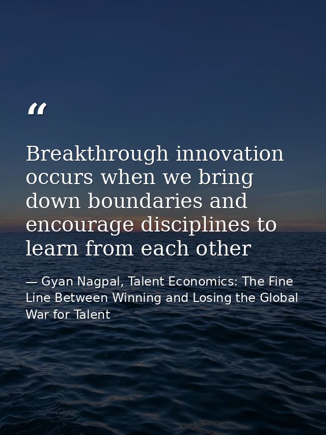 Breakthrough innovation occurs when we bring down boundaries and encourage disciplines to learn from each other — Gyan Nagpal, Talent Economics: The Fine Line Between Winning and Losing the Global War for Talent