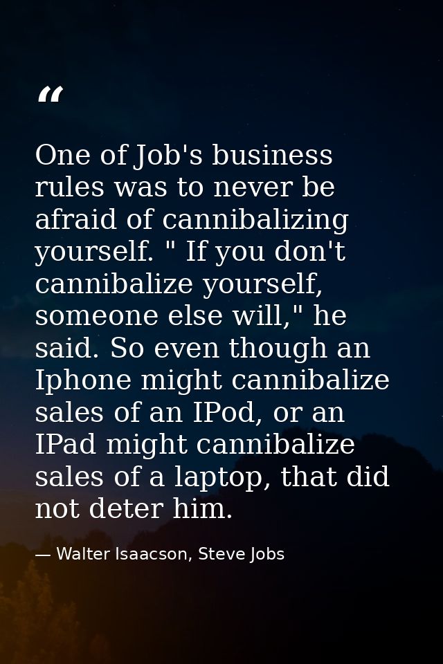 One of Job's business rules was to never be afraid of cannibalizing yourself. " If you don't cannibalize yourself, someo — Walter Isaacson, Steve Jobs
