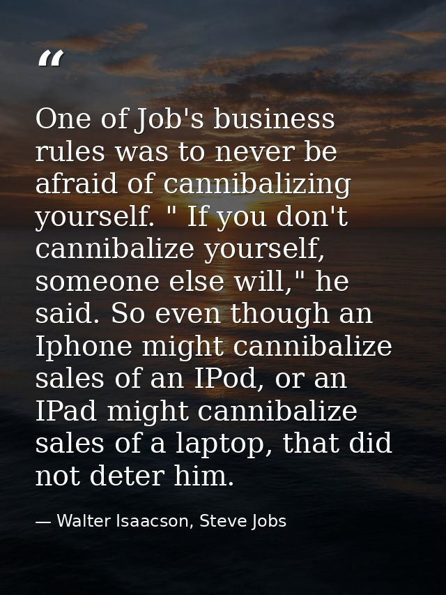 One of Job's business rules was to never be afraid of cannibalizing yourself. " If you don't cannibalize yourself, someo — Walter Isaacson, Steve Jobs