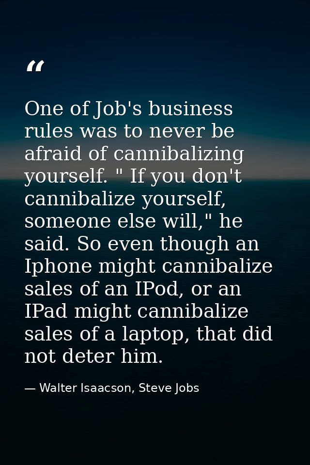 One of Job's business rules was to never be afraid of cannibalizing yourself. " If you don't cannibalize yourself, someo — Walter Isaacson, Steve Jobs