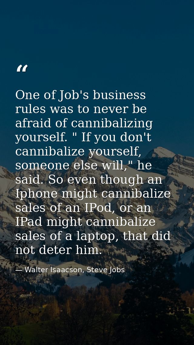 One of Job's business rules was to never be afraid of cannibalizing yourself. " If you don't cannibalize yourself, someo — Walter Isaacson, Steve Jobs