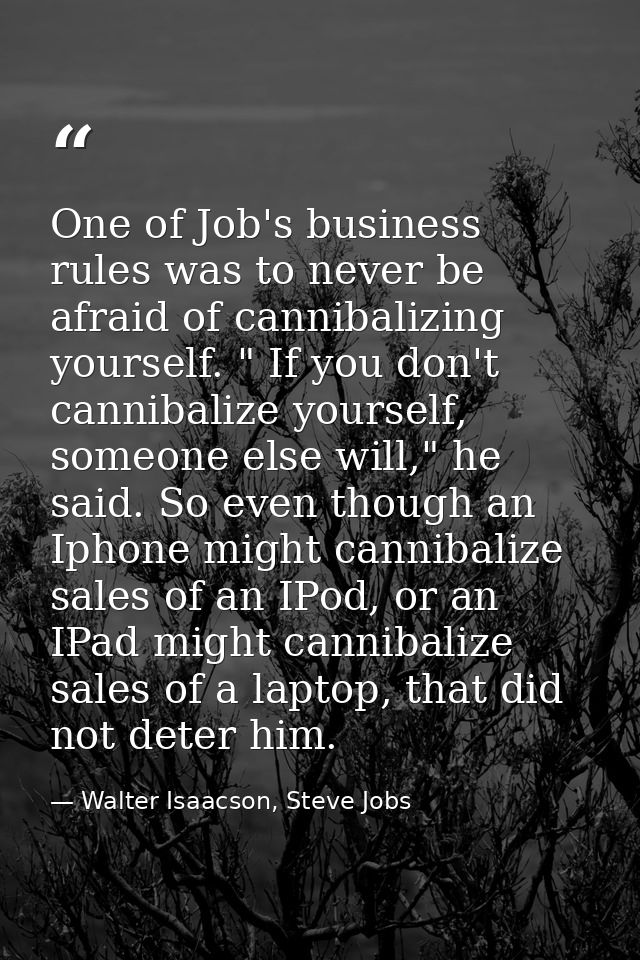 One of Job's business rules was to never be afraid of cannibalizing yourself. " If you don't cannibalize yourself, someo — Walter Isaacson, Steve Jobs