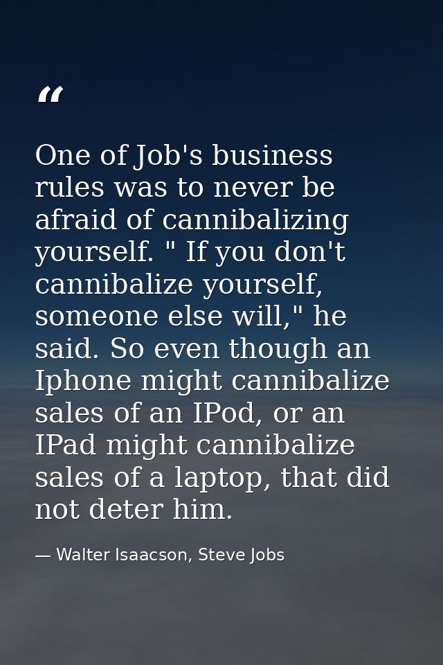 One of Job's business rules was to never be afraid of cannibalizing yourself. " If you don't cannibalize yourself, someo — Walter Isaacson, Steve Jobs