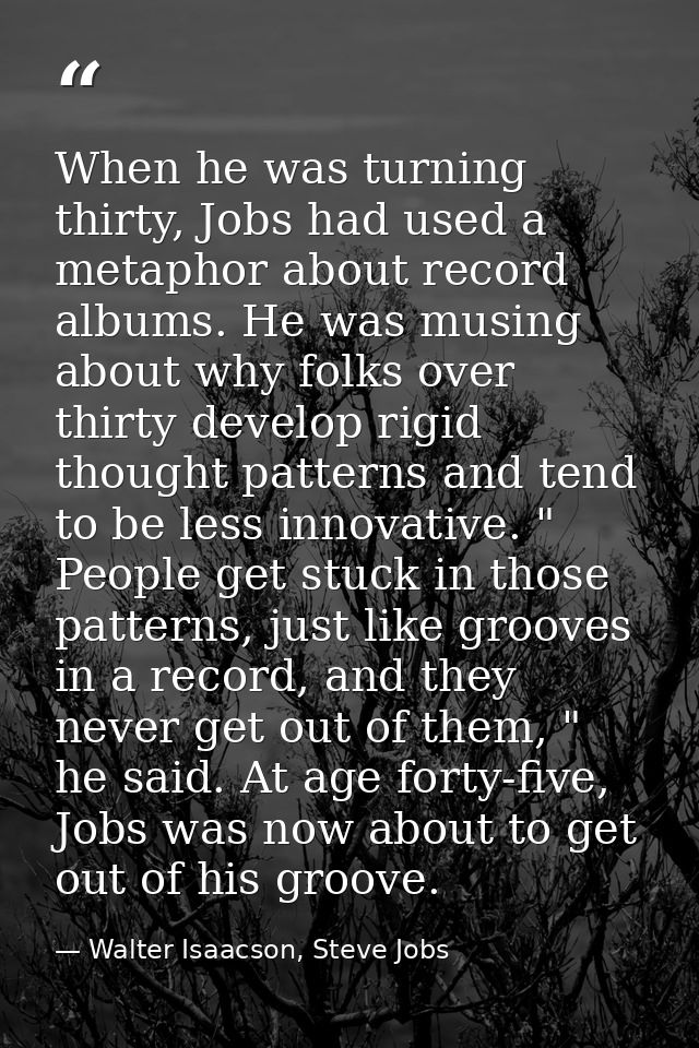 When he was turning thirty, Jobs had used a metaphor about record albums. He was musing about why folks over thirty deve — Walter Isaacson, Steve Jobs
