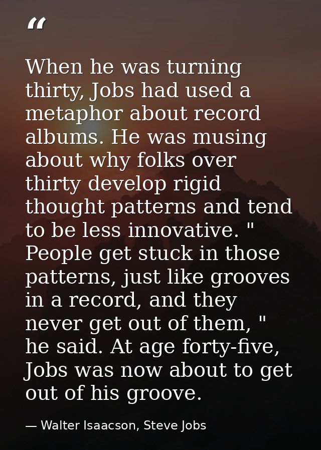 When he was turning thirty, Jobs had used a metaphor about record albums. He was musing about why folks over thirty deve — Walter Isaacson, Steve Jobs