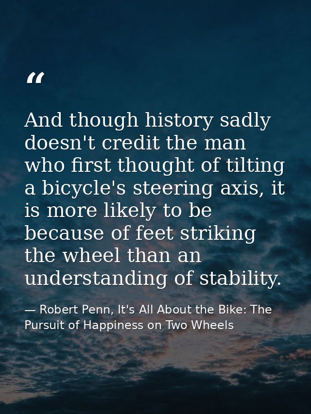 And though history sadly doesn't credit the man who first thought of tilting a bicycle's steering axis, it is more likel — Robert Penn, It's All About the Bike: The Pursuit of Happiness on Two Wheels