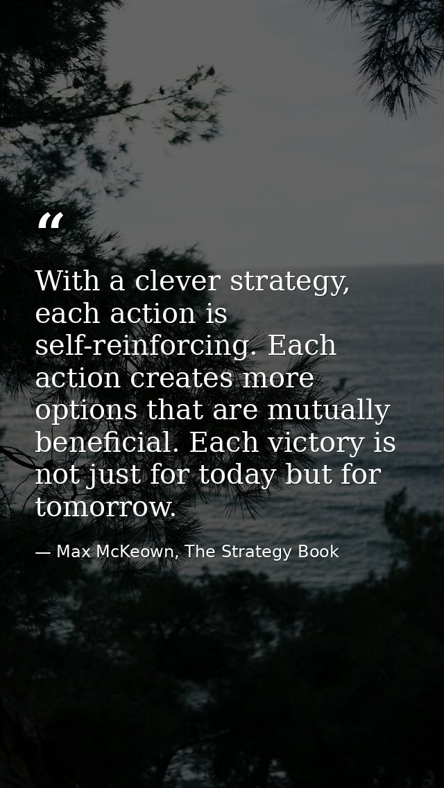 With a clever strategy, each action is self-reinforcing. Each action creates more options that are mutually beneficial.  — Max McKeown, The Strategy Book