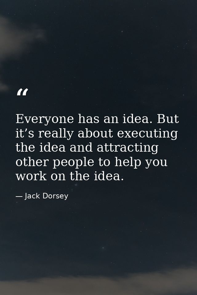Everyone has an idea. But it’s really about executing the idea and attracting other people to help you work on the idea. — Jack Dorsey