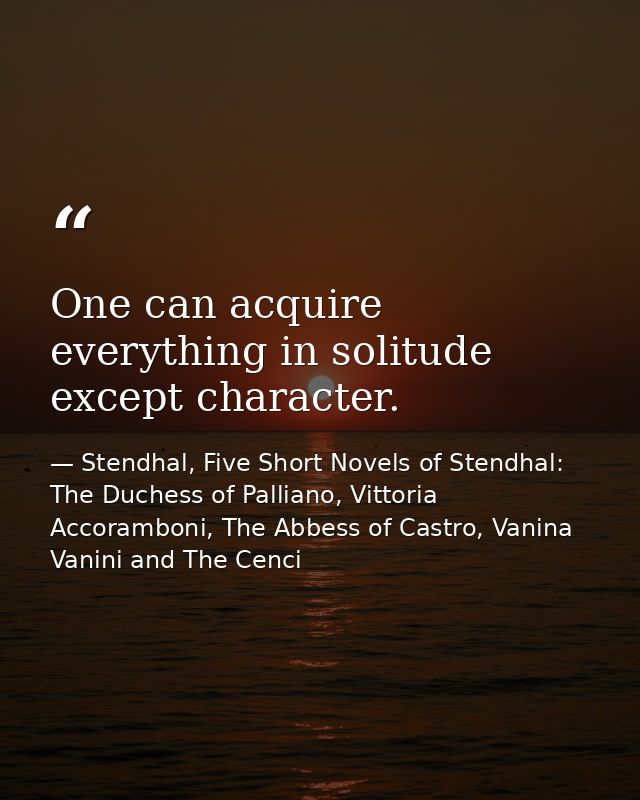 One can acquire everything in solitude except character. — Stendhal, Five Short Novels of Stendhal: The Duchess of Palliano, Vittoria Accoramboni, The Abbess of Castro, Vanina Vanini and The Cenci