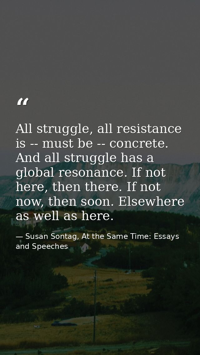 All struggle, all resistance is -- must be -- concrete. And all struggle has a global resonance. If not here, then there — Susan Sontag, At the Same Time: Essays and Speeches