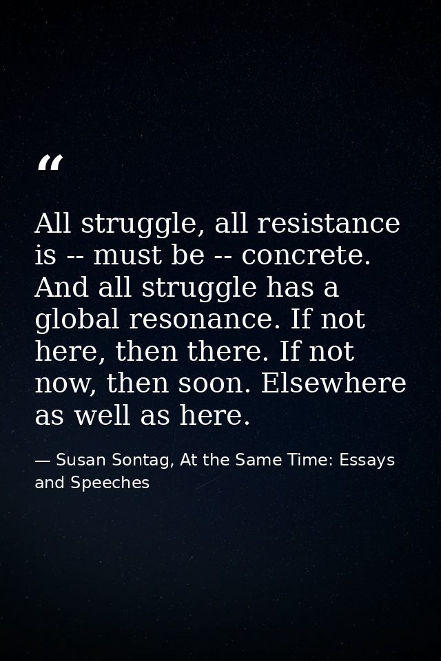 All struggle, all resistance is -- must be -- concrete. And all struggle has a global resonance. If not here, then there — Susan Sontag, At the Same Time: Essays and Speeches