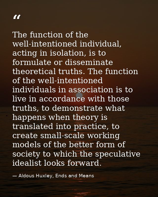 The function of the well-intentioned individual, acting in isolation, is to formulate or disseminate theoretical truths. — Aldous Huxley, Ends and Means