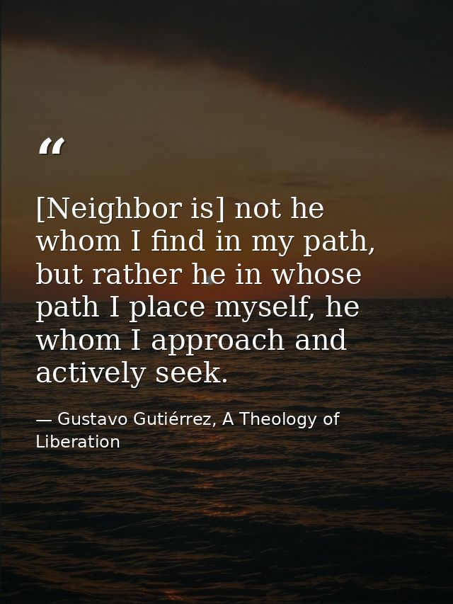 [Neighbor is] not he whom I find in my path, but rather he in whose path I place myself, he whom I approach and actively — Gustavo Gutiérrez, A Theology of Liberation