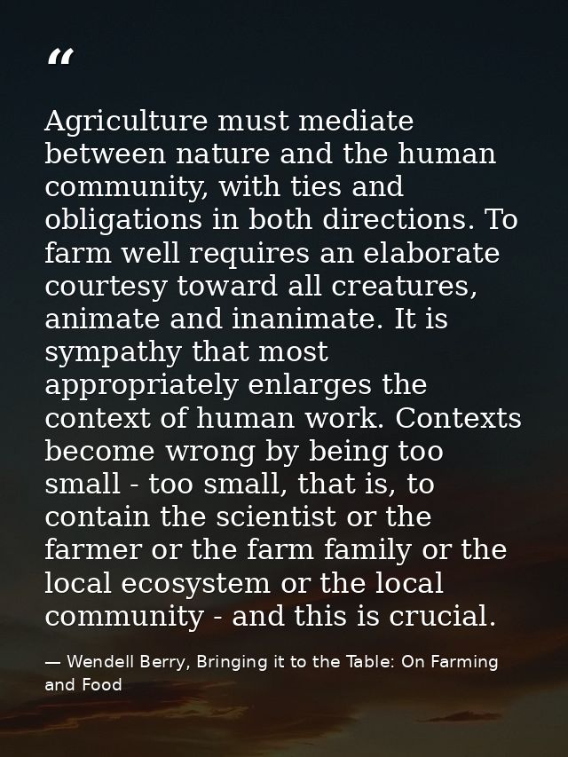 Agriculture must mediate between nature and the human community, with ties and obligations in both directions. To farm w — Wendell Berry, Bringing it to the Table: On Farming and Food