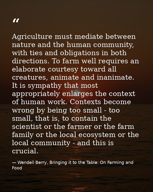Agriculture must mediate between nature and the human community, with ties and obligations in both directions. To farm w — Wendell Berry, Bringing it to the Table: On Farming and Food