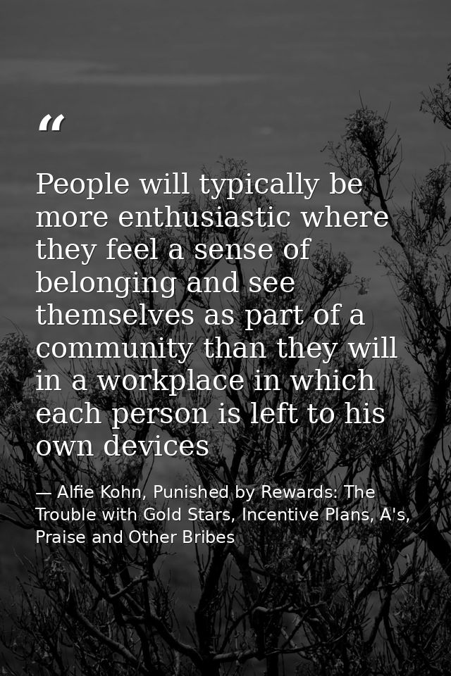 People will typically be more enthusiastic where they feel a sense of belonging and see themselves as part of a communit — Alfie Kohn, Punished by Rewards: The Trouble with Gold Stars, Incentive Plans, A's, Praise and Other Bribes