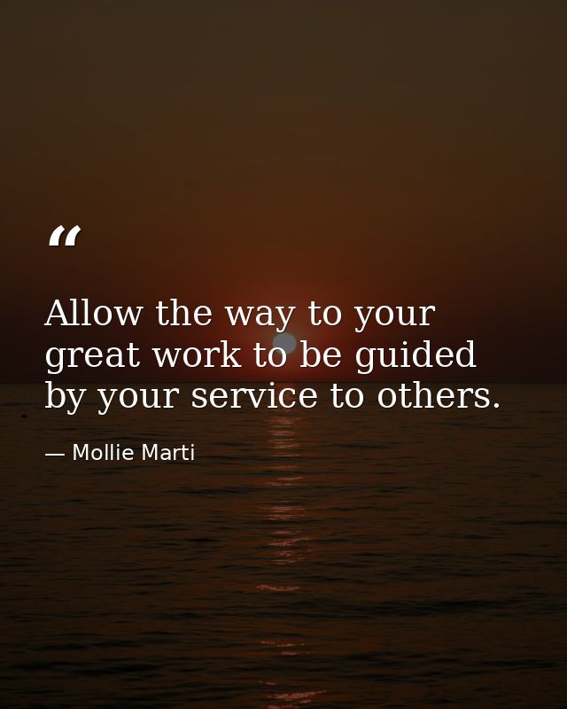 Allow the way to your great work to be guided by your service to others. — Mollie Marti