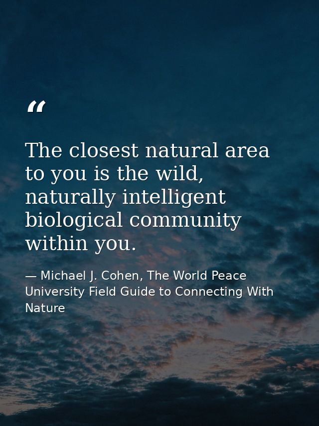 The closest natural area to you is the wild, naturally intelligent biological community within you. — Michael J. Cohen, The World Peace University Field Guide to Connecting With Nature