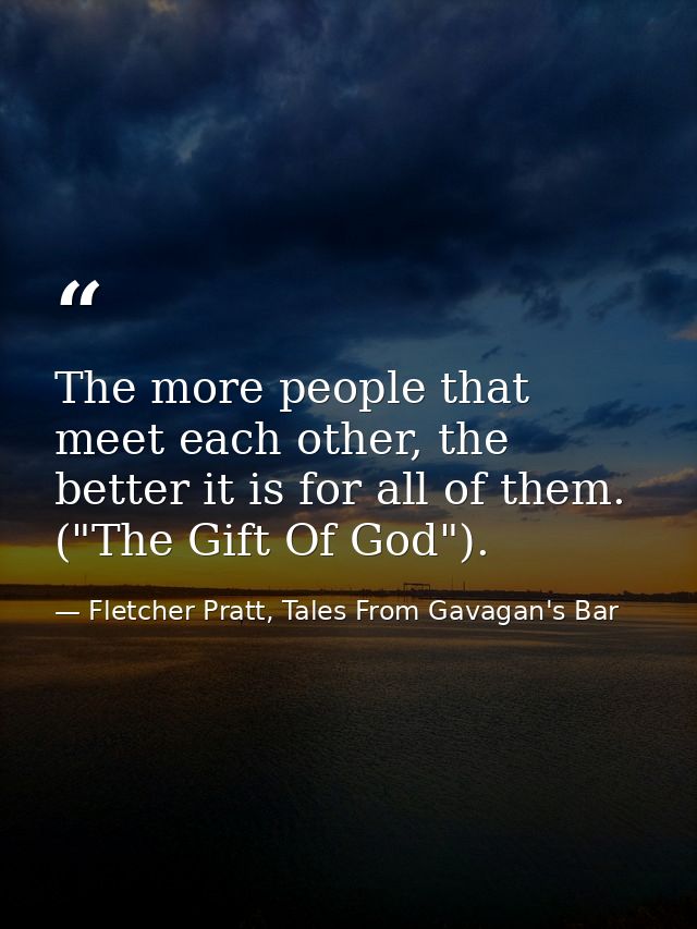 The more people that meet each other, the better it is for all of them. ("The Gift Of God"). — Fletcher Pratt, Tales From Gavagan's Bar