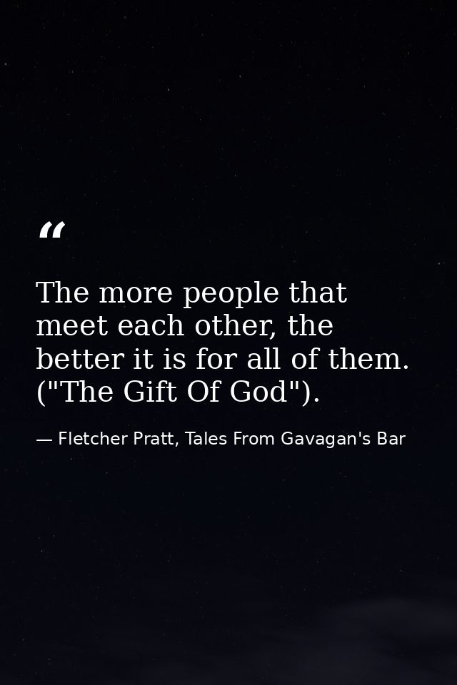 The more people that meet each other, the better it is for all of them. ("The Gift Of God"). — Fletcher Pratt, Tales From Gavagan's Bar