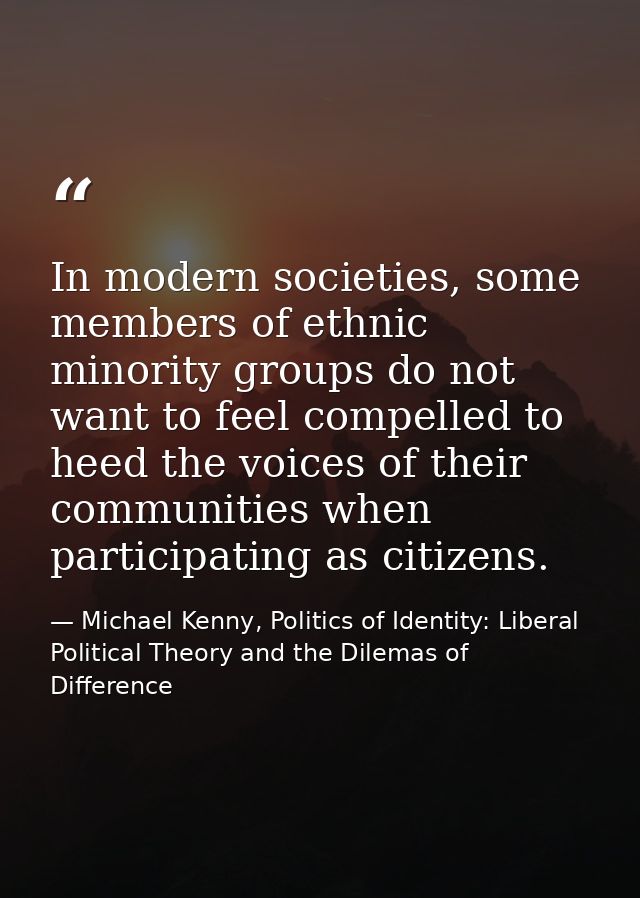 In modern societies, some members of ethnic minority groups do not want to feel compelled to heed the voices of their co — Michael Kenny, Politics of Identity: Liberal Political Theory and the Dilemas of Difference