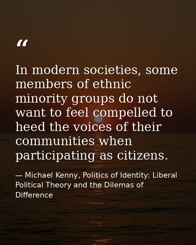 In modern societies, some members of ethnic minority groups do not want to feel compelled to heed the voices of their co — Michael Kenny, Politics of Identity: Liberal Political Theory and the Dilemas of Difference
