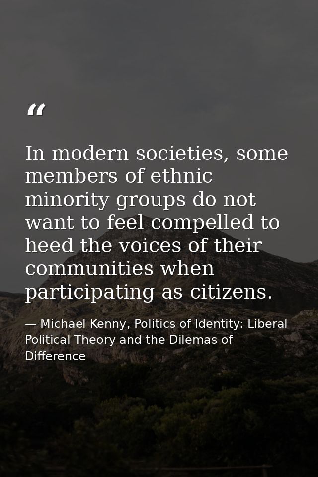 In modern societies, some members of ethnic minority groups do not want to feel compelled to heed the voices of their co — Michael Kenny, Politics of Identity: Liberal Political Theory and the Dilemas of Difference