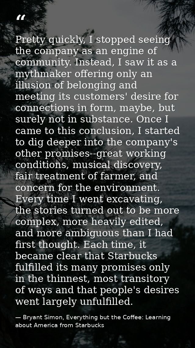 Pretty quickly, I stopped seeing the company as an engine of community. Instead, I saw it as a mythmaker offering only a — Bryant Simon, Everything but the Coffee: Learning about America from Starbucks