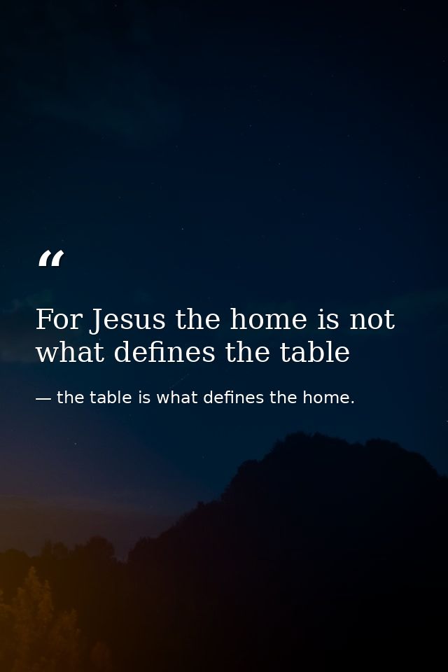 For Jesus the home is not what defines the table — the table is what defines the home.