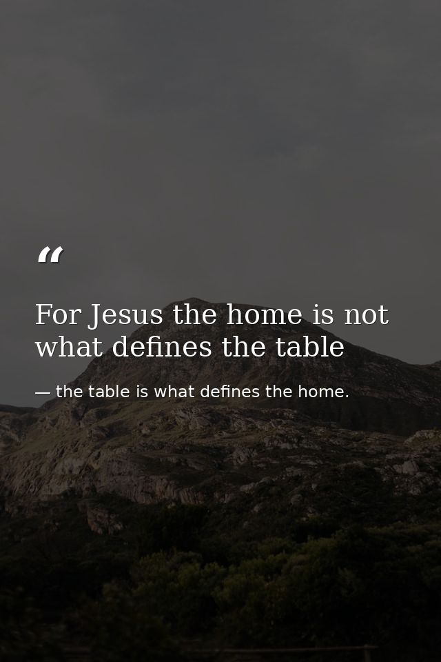 For Jesus the home is not what defines the table — the table is what defines the home.