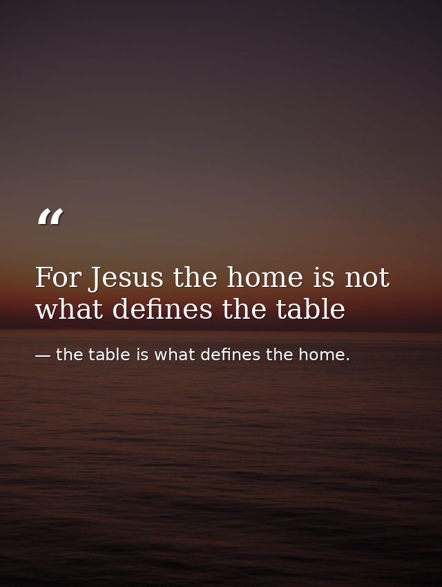 For Jesus the home is not what defines the table — the table is what defines the home.