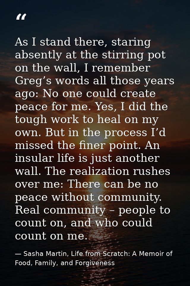 As I stand there, staring absently at the stirring pot on the wall, I remember Greg’s words all those years ago: No one  — Sasha Martin, Life from Scratch: A Memoir of Food, Family, and Forgiveness