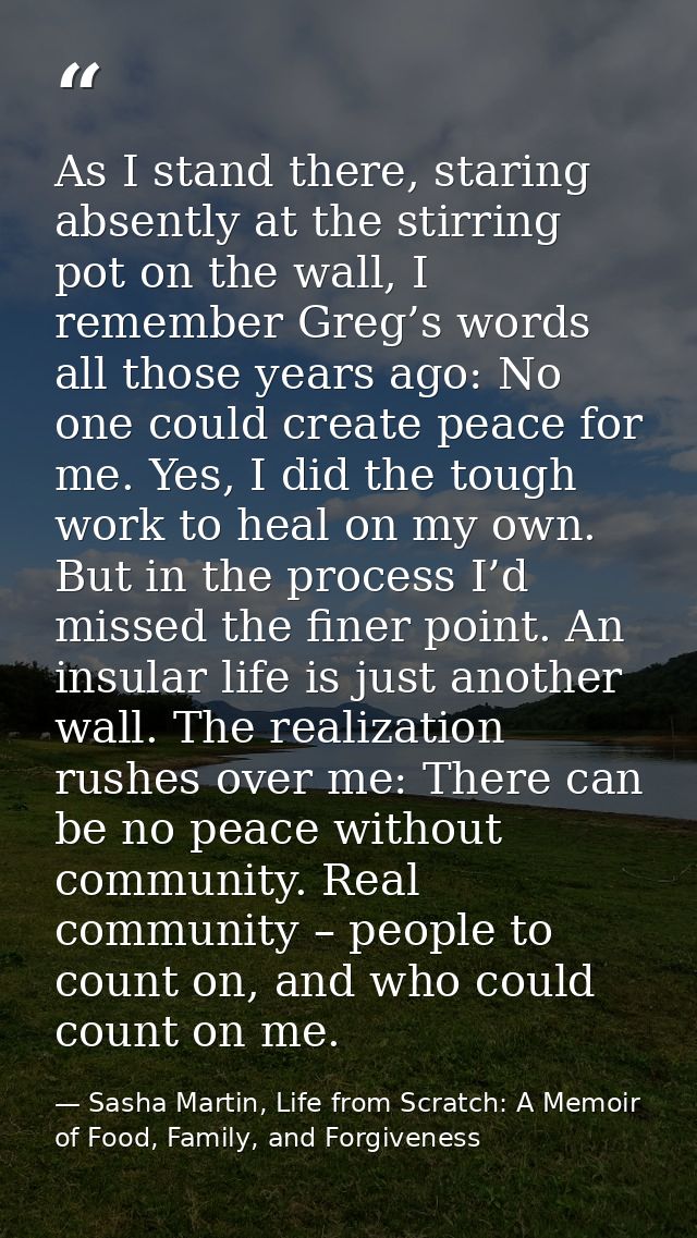 As I stand there, staring absently at the stirring pot on the wall, I remember Greg’s words all those years ago: No one  — Sasha Martin, Life from Scratch: A Memoir of Food, Family, and Forgiveness