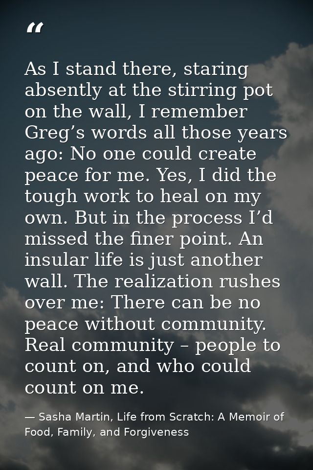 As I stand there, staring absently at the stirring pot on the wall, I remember Greg’s words all those years ago: No one  — Sasha Martin, Life from Scratch: A Memoir of Food, Family, and Forgiveness