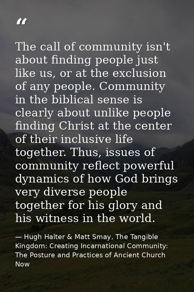 The call of community isn't about finding people just like us, or at the exclusion of any people. Community in the bibli — Hugh Halter & Matt Smay, The Tangible Kingdom: Creating Incarnational Community: The Posture and Practices of Ancient Church Now