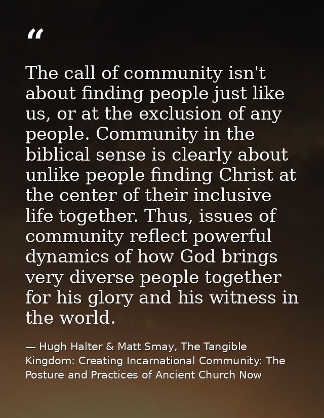 The call of community isn't about finding people just like us, or at the exclusion of any people. Community in the bibli — Hugh Halter & Matt Smay, The Tangible Kingdom: Creating Incarnational Community: The Posture and Practices of Ancient Church Now