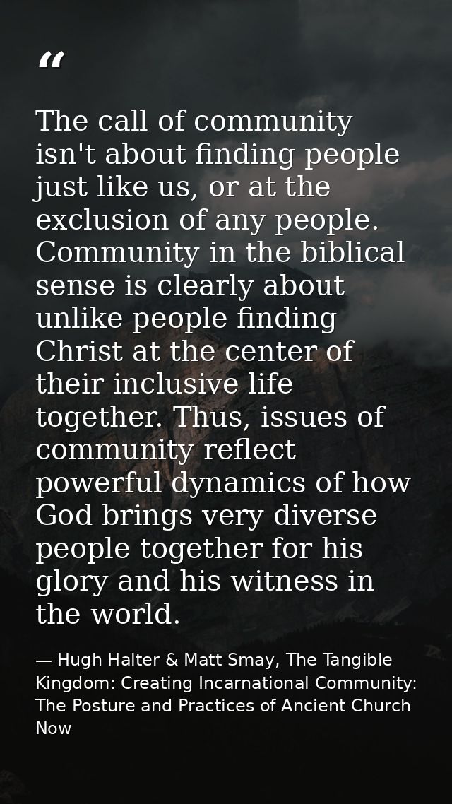 The call of community isn't about finding people just like us, or at the exclusion of any people. Community in the bibli — Hugh Halter & Matt Smay, The Tangible Kingdom: Creating Incarnational Community: The Posture and Practices of Ancient Church Now