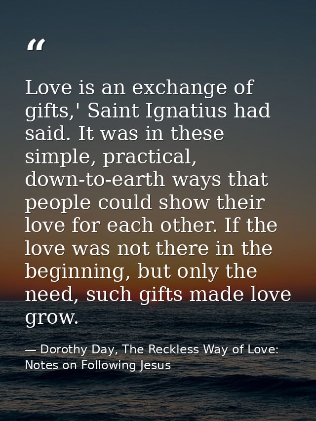 Love is an exchange of gifts,' Saint Ignatius had said. It was in these simple, practical, down-to-earth ways that peopl — Dorothy Day, The Reckless Way of Love: Notes on Following Jesus