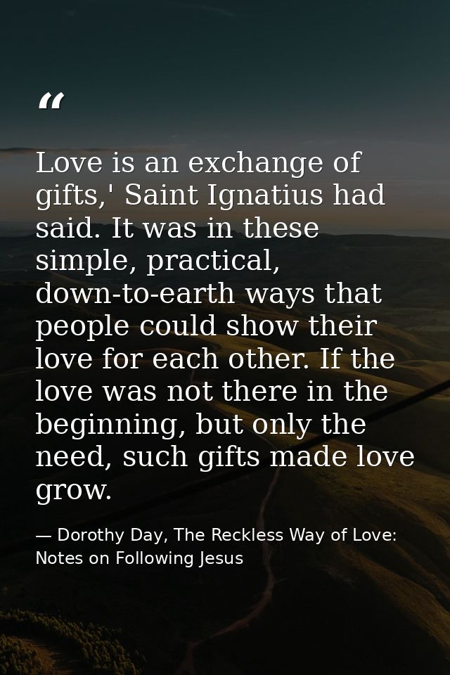 Love is an exchange of gifts,' Saint Ignatius had said. It was in these simple, practical, down-to-earth ways that peopl — Dorothy Day, The Reckless Way of Love: Notes on Following Jesus