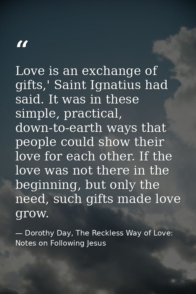 Love is an exchange of gifts,' Saint Ignatius had said. It was in these simple, practical, down-to-earth ways that peopl — Dorothy Day, The Reckless Way of Love: Notes on Following Jesus