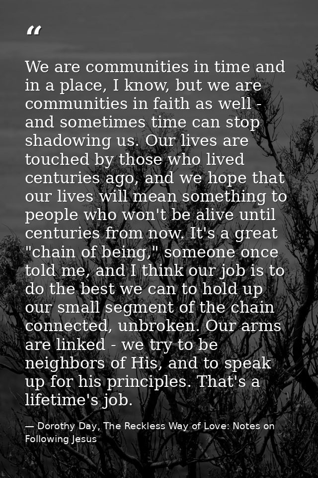 We are communities in time and in a place, I know, but we are communities in faith as well - and sometimes time can stop — Dorothy Day, The Reckless Way of Love: Notes on Following Jesus