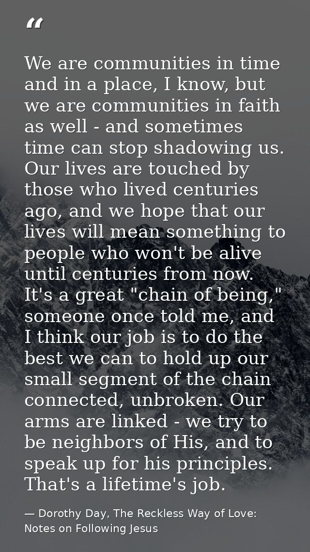 We are communities in time and in a place, I know, but we are communities in faith as well - and sometimes time can stop — Dorothy Day, The Reckless Way of Love: Notes on Following Jesus