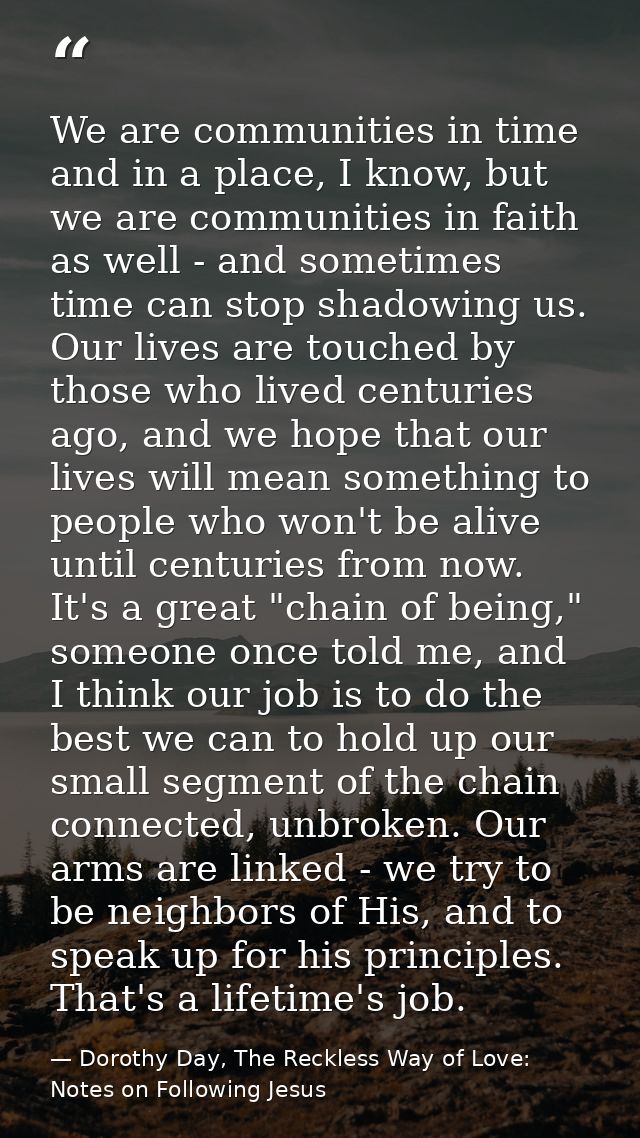 We are communities in time and in a place, I know, but we are communities in faith as well - and sometimes time can stop — Dorothy Day, The Reckless Way of Love: Notes on Following Jesus